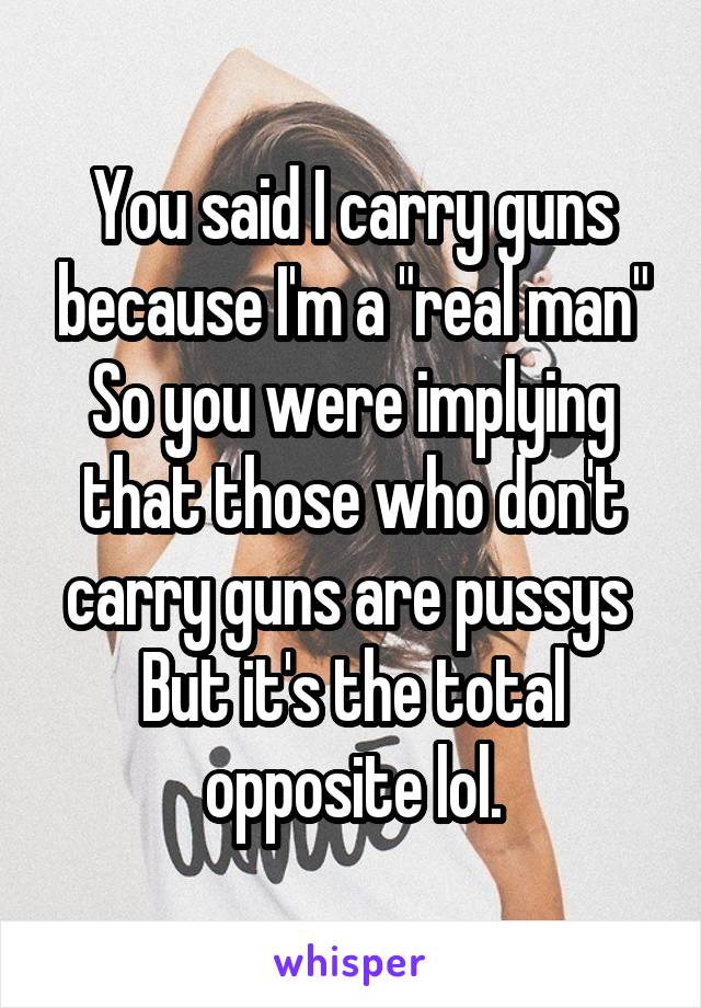 You said I carry guns because I'm a "real man" So you were implying that those who don't carry guns are pussys 
But it's the total opposite lol.