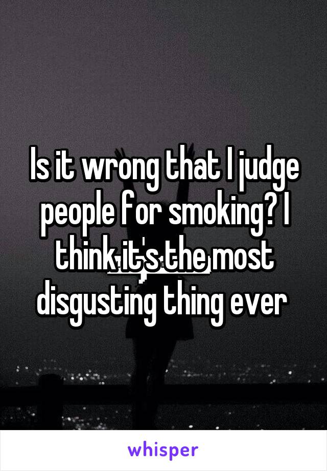 Is it wrong that I judge people for smoking? I think it's the most disgusting thing ever 