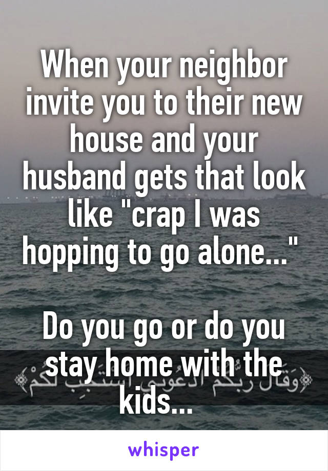 When your neighbor invite you to their new house and your husband gets that look like "crap I was hopping to go alone..." 

Do you go or do you stay home with the kids...  