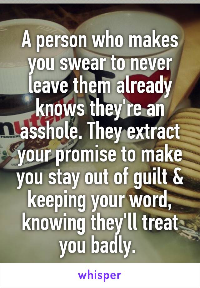 A person who makes you swear to never leave them already knows they're an asshole. They extract your promise to make you stay out of guilt & keeping your word, knowing they'll treat you badly. 