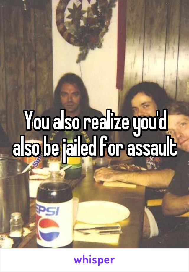 You also realize you'd also be jailed for assault