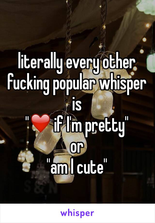 literally every other fucking popular whisper is 
"❤️ if I'm pretty" 
or 
"am I cute"