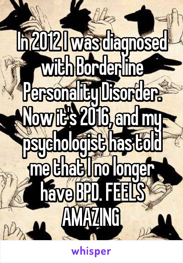 In 2012 I was diagnosed with Borderline Personality Disorder. Now it's 2016, and my psychologist has told me that I no longer have BPD. FEELS AMAZING 