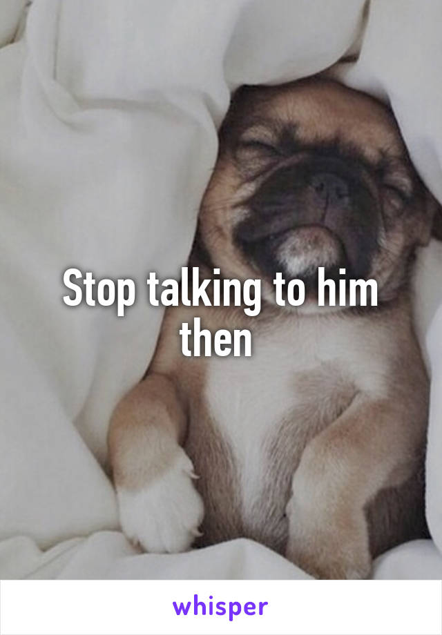 Stop talking to him then 