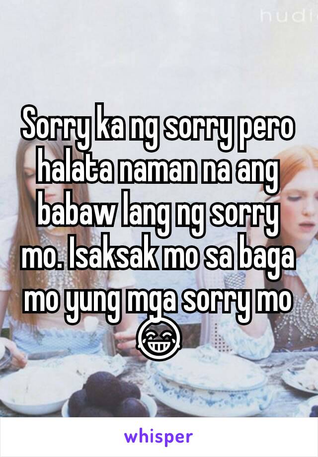 Sorry ka ng sorry pero halata naman na ang babaw lang ng sorry mo. Isaksak mo sa baga mo yung mga sorry mo 😂