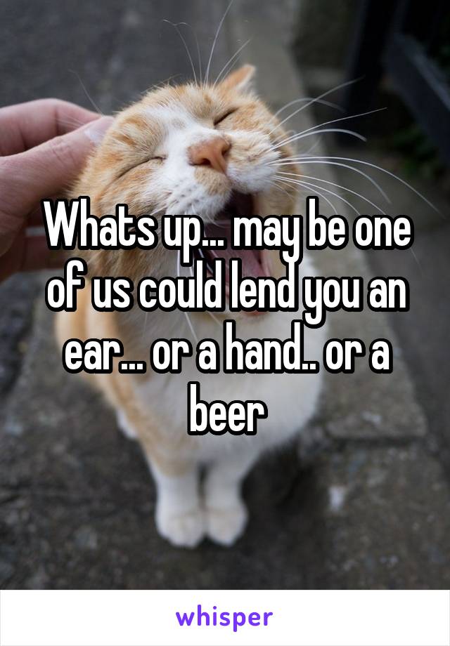 Whats up... may be one of us could lend you an ear... or a hand.. or a beer