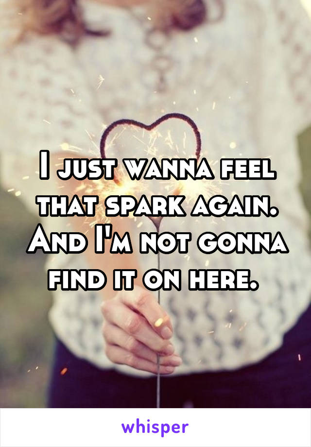 I just wanna feel that spark again. And I'm not gonna find it on here. 