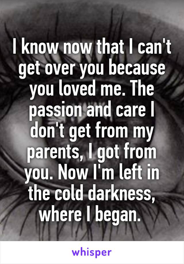 I know now that I can't get over you because you loved me. The passion and care I don't get from my parents, I got from you. Now I'm left in the cold darkness, where I began. 