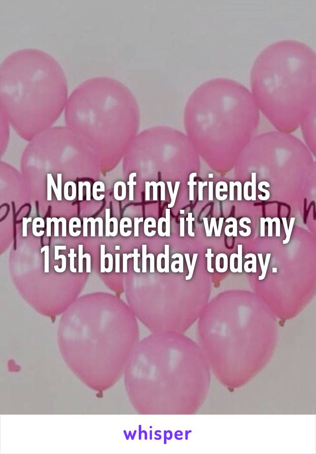 None of my friends remembered it was my 15th birthday today.