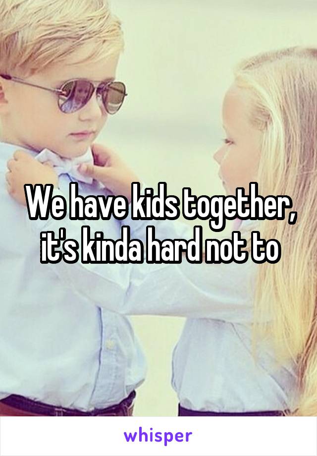 We have kids together, it's kinda hard not to