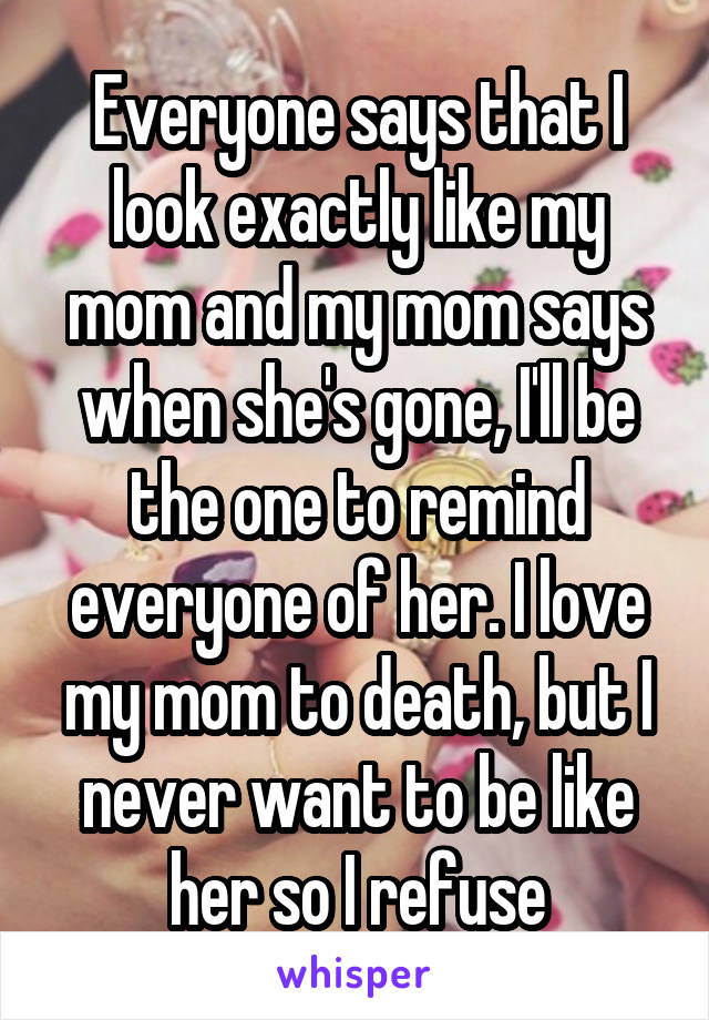 Everyone says that I look exactly like my mom and my mom says when she's gone, I'll be the one to remind everyone of her. I love my mom to death, but I never want to be like her so I refuse