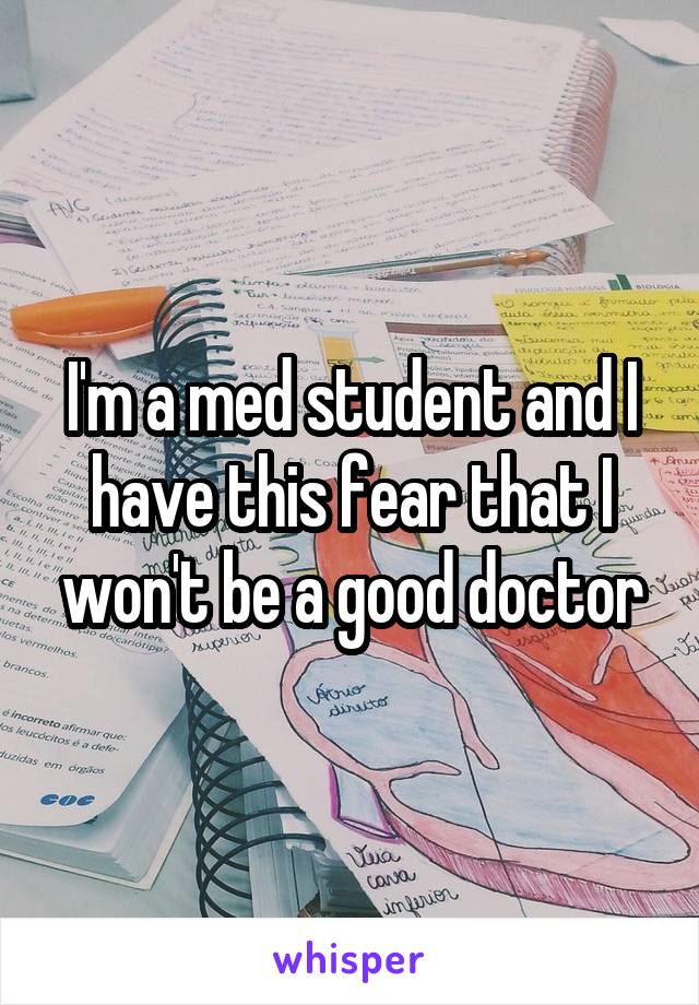 I'm a med student and I have this fear that I won't be a good doctor