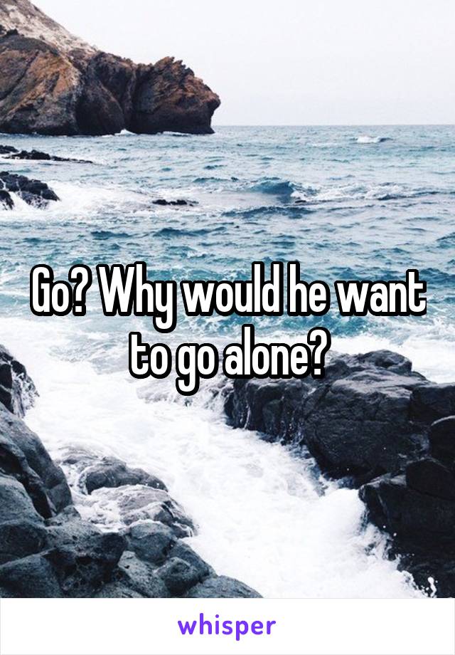 Go? Why would he want to go alone?