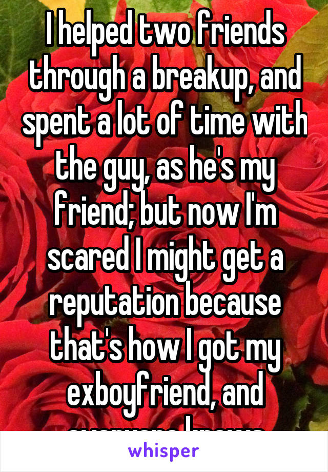 I helped two friends through a breakup, and spent a lot of time with the guy, as he's my friend; but now I'm scared I might get a reputation because that's how I got my exboyfriend, and everyone knows