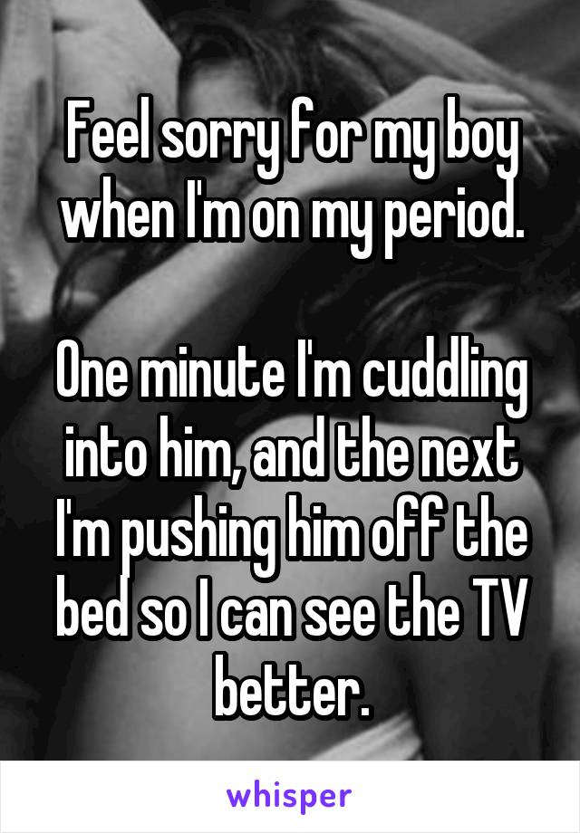 Feel sorry for my boy when I'm on my period.

One minute I'm cuddling into him, and the next I'm pushing him off the bed so I can see the TV better.