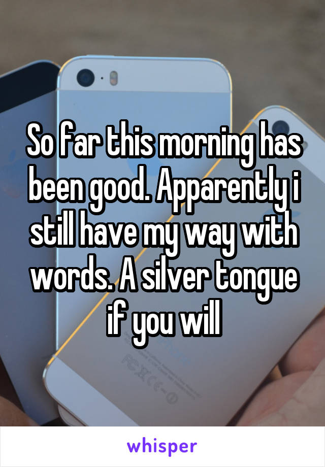 So far this morning has been good. Apparently i still have my way with words. A silver tongue if you will