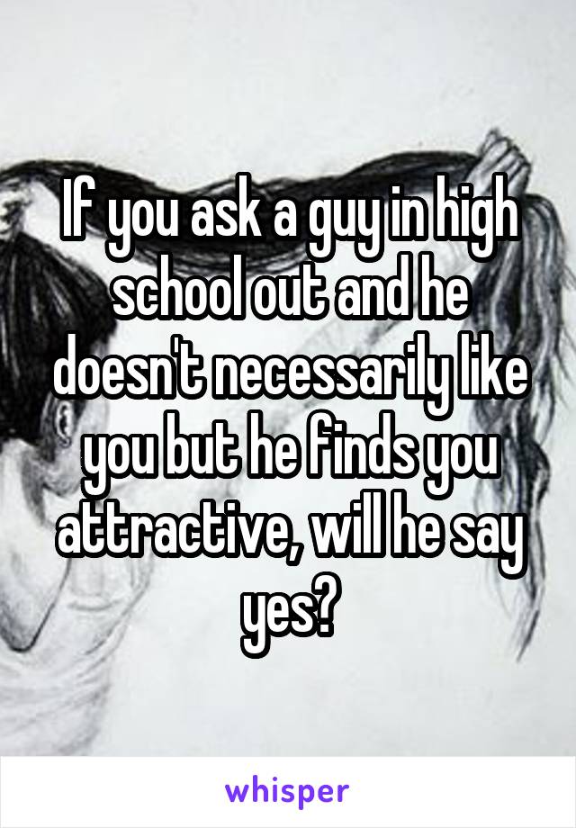 If you ask a guy in high school out and he doesn't necessarily like you but he finds you attractive, will he say yes?