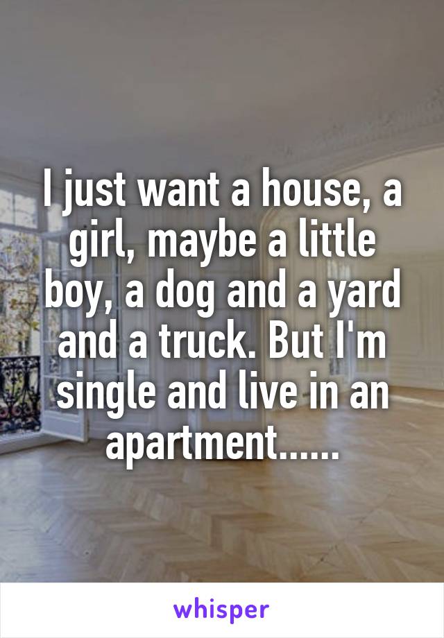 I just want a house, a girl, maybe a little boy, a dog and a yard and a truck. But I'm single and live in an apartment......