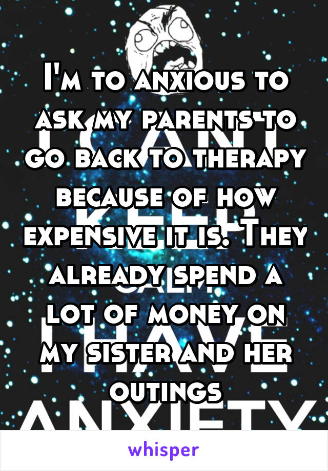 I'm to anxious to ask my parents to go back to therapy because of how expensive it is. They already spend a lot of money on my sister and her outings