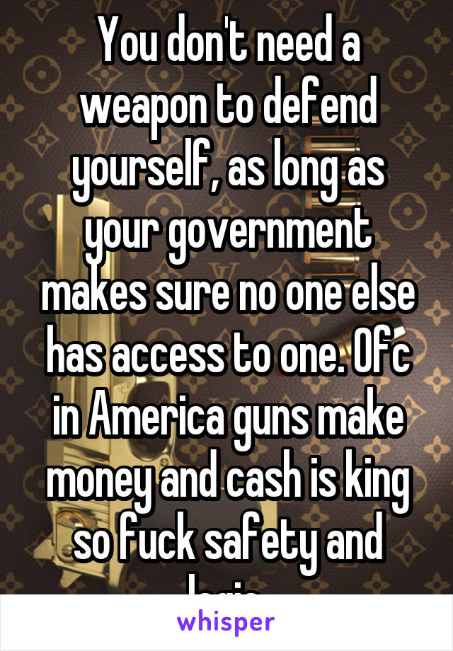 You don't need a weapon to defend yourself, as long as your government makes sure no one else has access to one. Ofc in America guns make money and cash is king so fuck safety and logic.