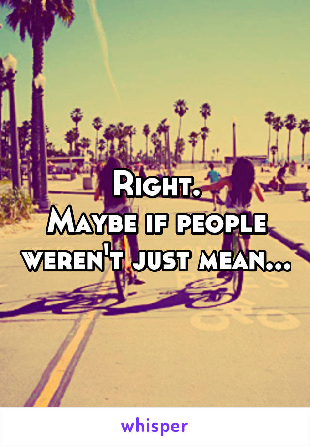 Right.
Maybe if people weren't just mean...