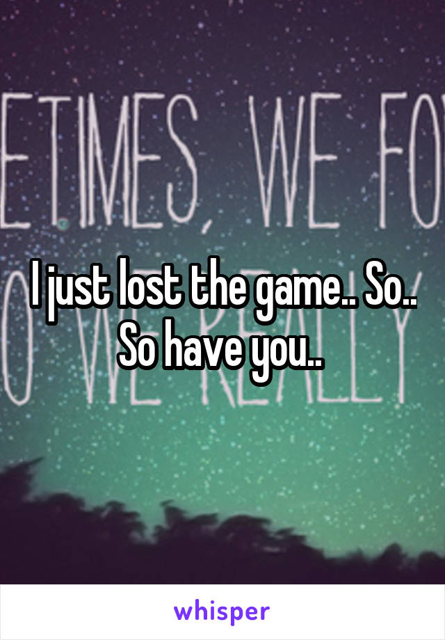 I just lost the game.. So.. So have you.. 