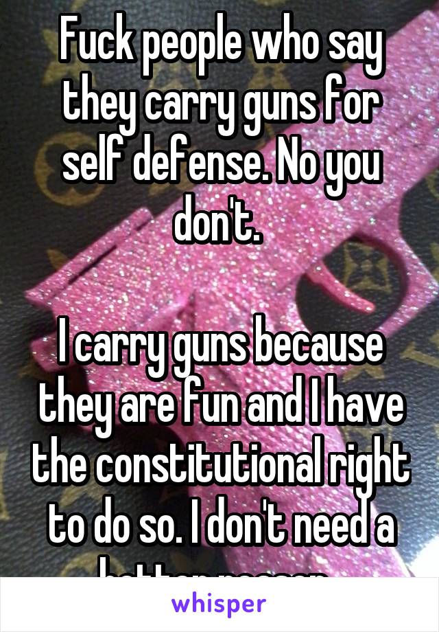 Fuck people who say they carry guns for self defense. No you don't. 

I carry guns because they are fun and I have the constitutional right to do so. I don't need a better reason. 