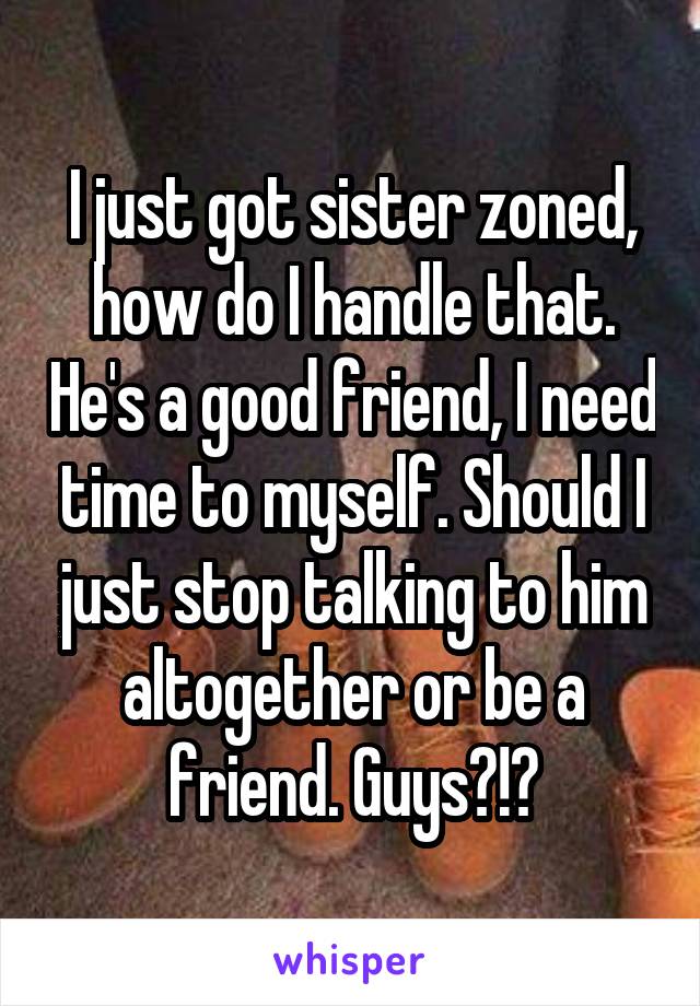 I just got sister zoned, how do I handle that. He's a good friend, I need time to myself. Should I just stop talking to him altogether or be a friend. Guys?!?