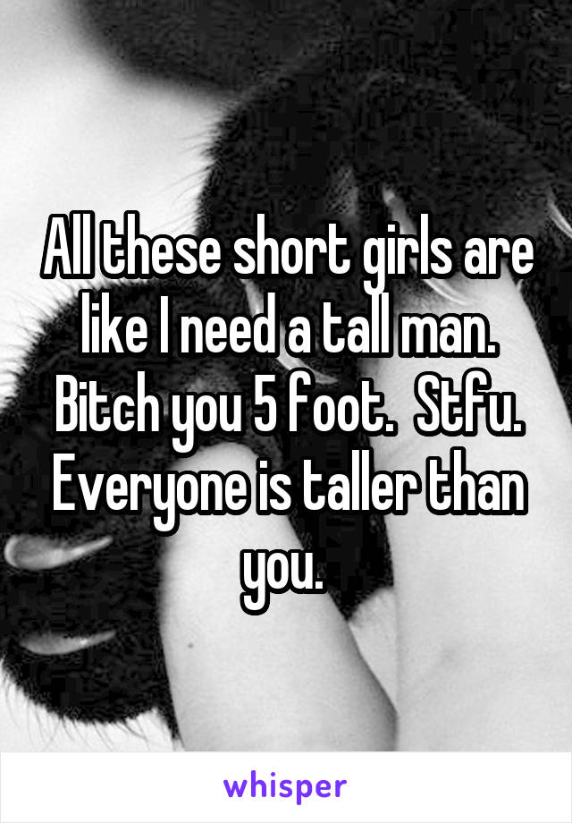 All these short girls are like I need a tall man. Bitch you 5 foot.  Stfu. Everyone is taller than you. 