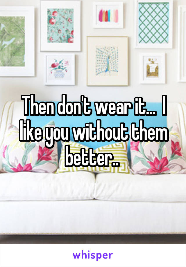 Then don't wear it...  I like you without them better.. 