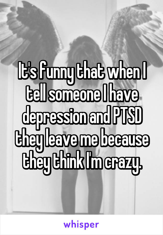 It's funny that when I tell someone I have depression and PTSD they leave me because they think I'm crazy.