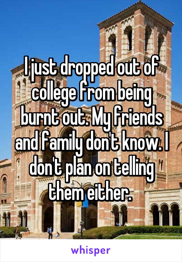 I just dropped out of college from being burnt out. My friends and family don't know. I don't plan on telling them either. 