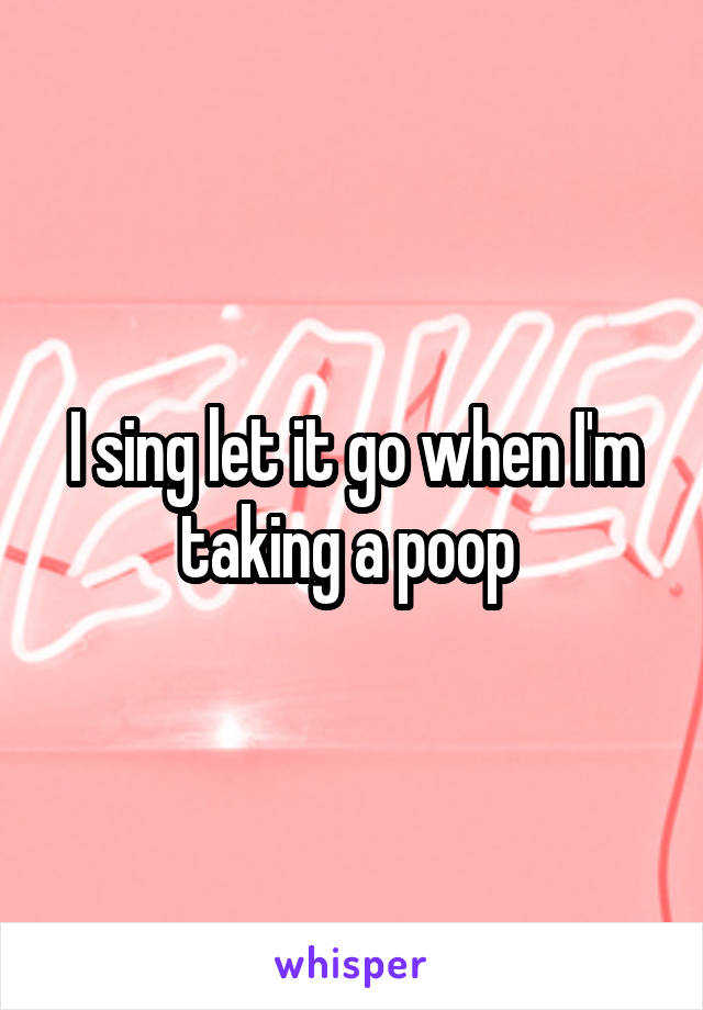 I sing let it go when I'm taking a poop 