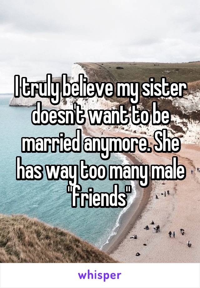 I truly believe my sister doesn't want to be married anymore. She has way too many male "friends" 