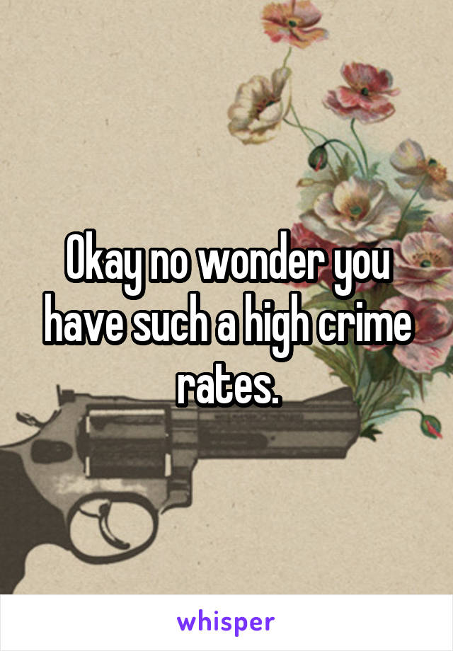 Okay no wonder you have such a high crime rates.