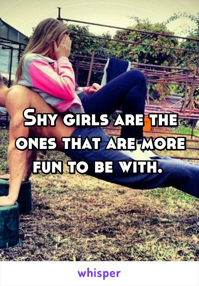 Shy girls are the ones that are more fun to be with. 