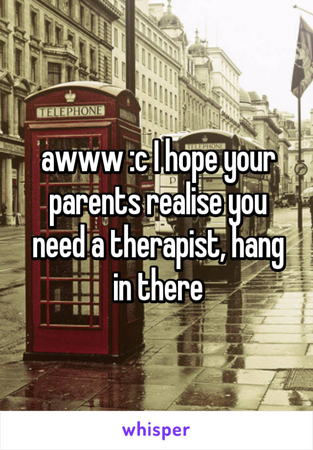 awww :c I hope your parents realise you need a therapist, hang in there