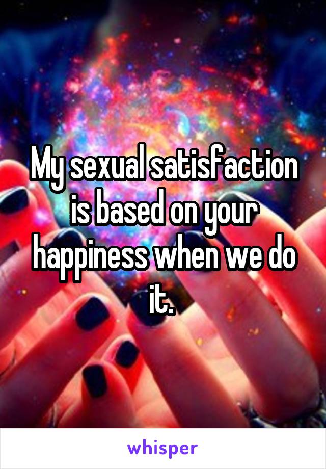 My sexual satisfaction is based on your happiness when we do it. 