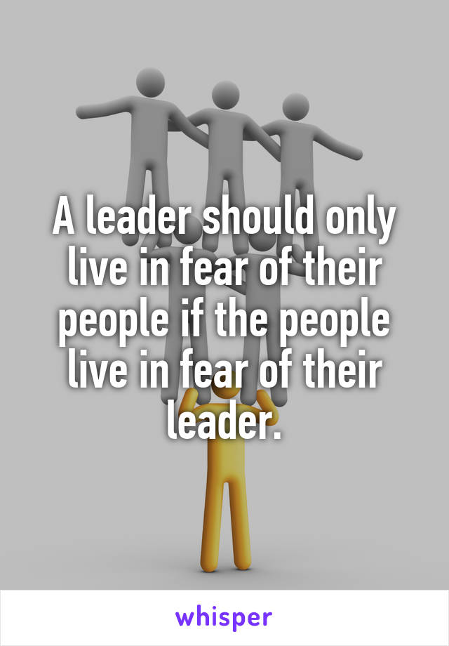 A leader should only live in fear of their people if the people live in fear of their leader.