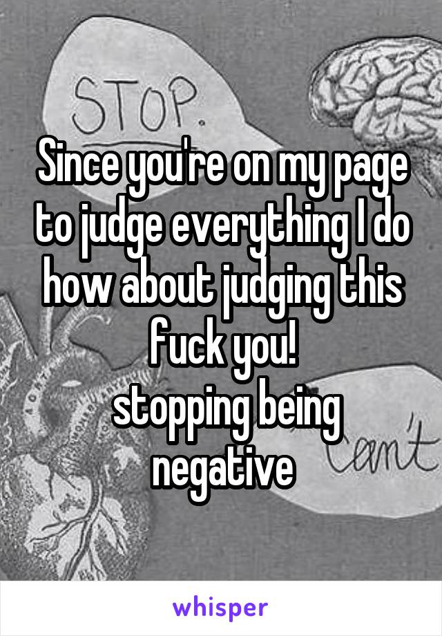 Since you're on my page to judge everything I do how about judging this fuck you!
 stopping being negative