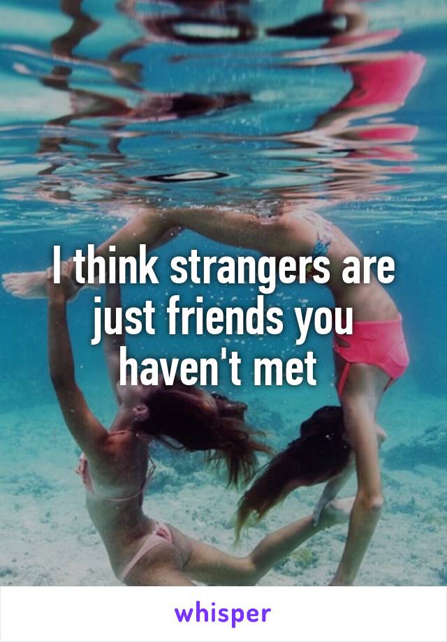 I think strangers are just friends you haven't met 