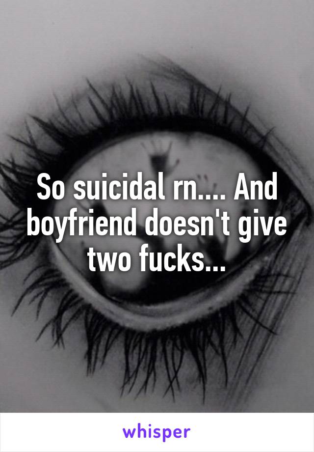 So suicidal rn.... And boyfriend doesn't give two fucks...