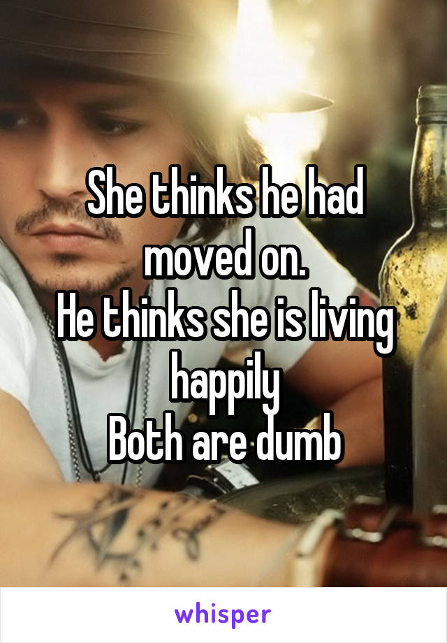 She thinks he had moved on.
He thinks she is living happily
Both are dumb