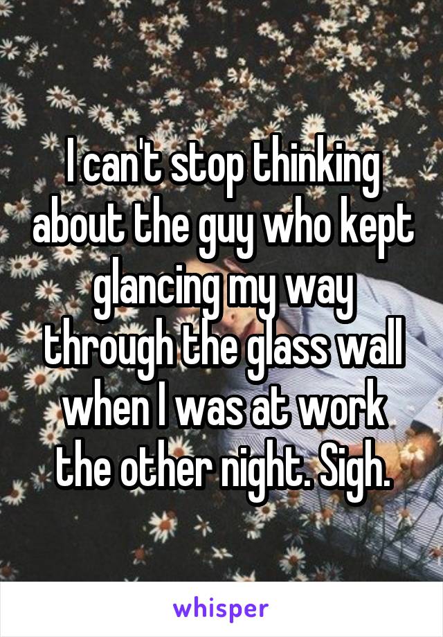 I can't stop thinking about the guy who kept glancing my way through the glass wall when I was at work the other night. Sigh.