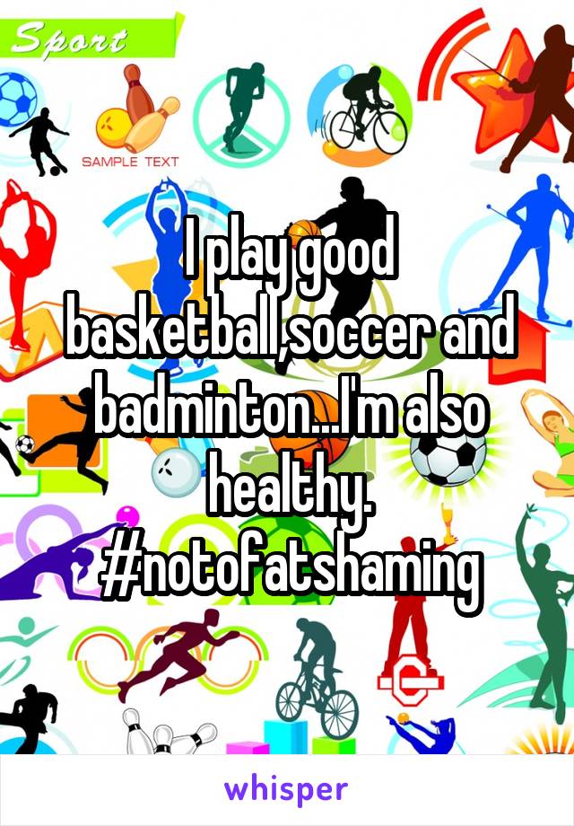 I play good basketball,soccer and badminton...I'm also healthy.
#notofatshaming