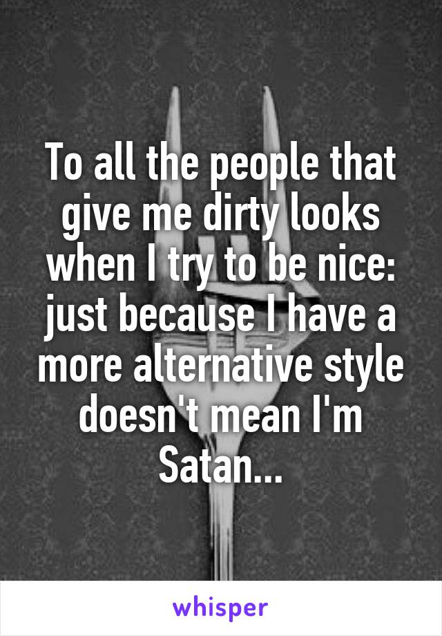 To all the people that give me dirty looks when I try to be nice: just because I have a more alternative style doesn't mean I'm Satan...