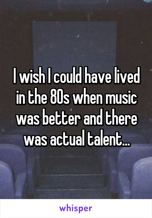 I wish I could have lived in the 80s when music was better and there was actual talent...