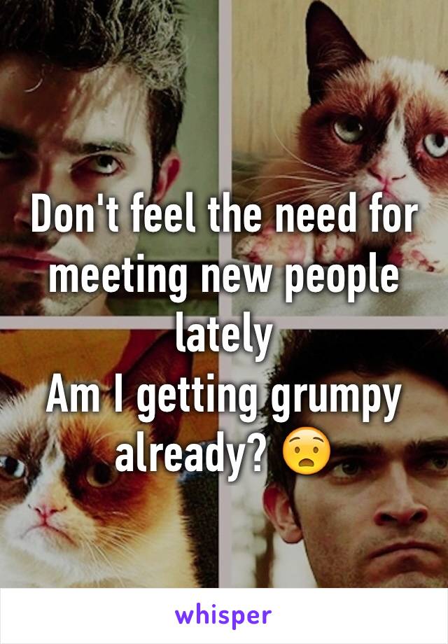 Don't feel the need for meeting new people lately 
Am I getting grumpy already? 😧