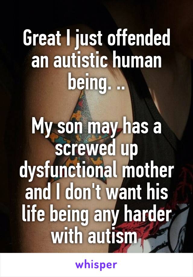 Great I just offended an autistic human being. ..

My son may has a screwed up dysfunctional mother and I don't want his life being any harder with autism 