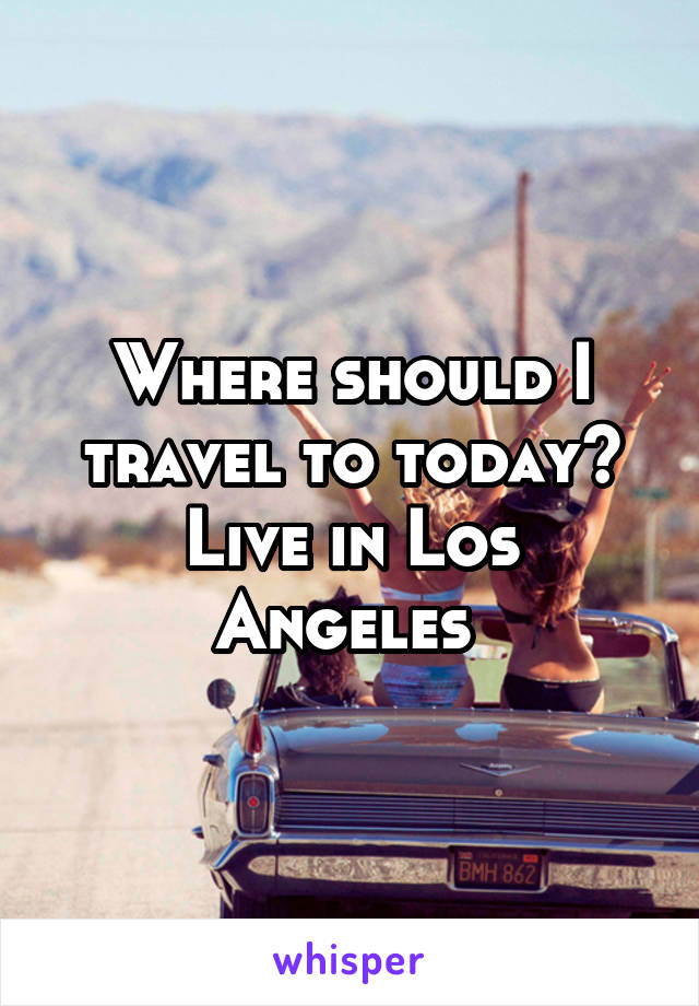 Where should I travel to today? Live in Los Angeles 